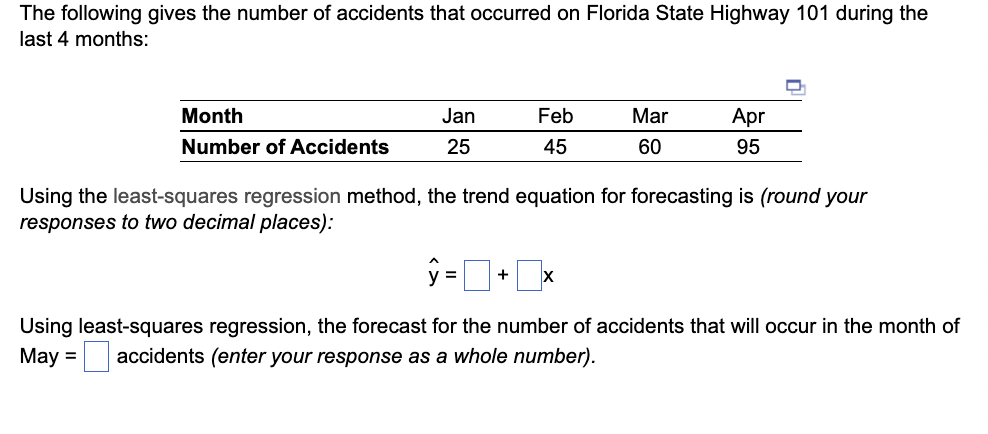 The following gives the number of accidents that occurred on Florida State Highway 101 during the
last 4 months:
Month
Number of Accidents
Jan
25
Feb
45
Mar
60
+ X
Apr
95
Using the least-squares regression method, the trend equation for forecasting is (round your
responses to two decimal places):
Using least-squares regression, the forecast for the number of accidents that will occur in the month of
May = accidents (enter your response as a whole number).