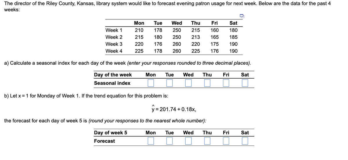 The director of the Riley County, Kansas, library system would like to forecast evening patron usage for next week. Below are the data for the past 4
weeks:
Week 1
Week 2
Week 3
Week 4
Tue Wed Thu
Fri
Sat
Mon
210
178
250 215 160 180
215
180
250 213
165 185
220
176
260 220 175
190
225 178 260 225 176 190
a) Calculate a seasonal index for each day of the week (enter your responses rounded to three decimal places).
Mon Tue Wed
Fri Sat
Day of the week
Seasonal index
b) Let x = 1 for Monday of Week 1. If the trend equation for this problem is:
Thu
y=201.74 +0.18x,
the forecast for each day of week 5 is (round your responses to the nearest whole number):
Mon Tue Wed Thu
Day of week 5
Forecast
Fri
Sat