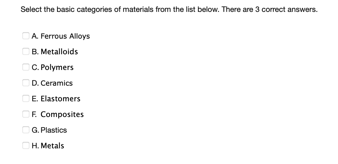 Select the basic categories of materials from the list below. There are 3 correct answers.
A. Ferrous Alloys
B. Metalloids
C. Polymers
D. Ceramics
E. Elastomers
F. Composites
G. Plastics
H. Metals
