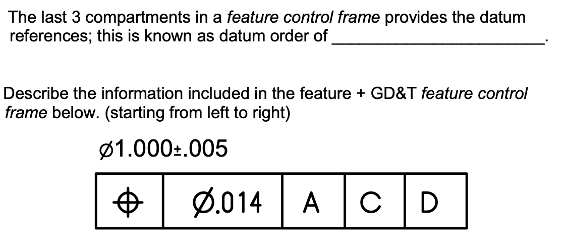 The last 3 compartments in a feature control frame provides the datum
references; this is known as datum order of
Describe the information included in the feature + GD&T feature control
frame below. (starting from left to right)
Ø1.000:.005
Ø.014
A cD
