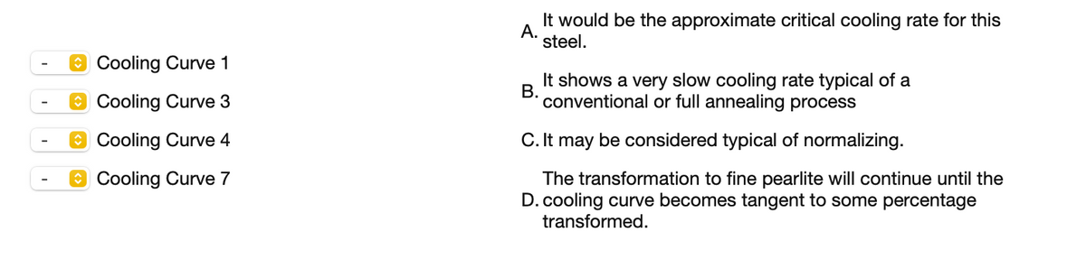 It would be the approximate critical cooling rate for this
А.
steel.
O Cooling Curve 1
It shows a very slow cooling rate typical of a
В.
conventional or full annealing process
O Cooling Curve 3
O Cooling Curve 4
C. It may be considered typical of normalizing.
O Cooling Curve 7
The transformation to fine pearlite will continue until the
D. cooling curve becomes tangent to some percentage
transformed.
