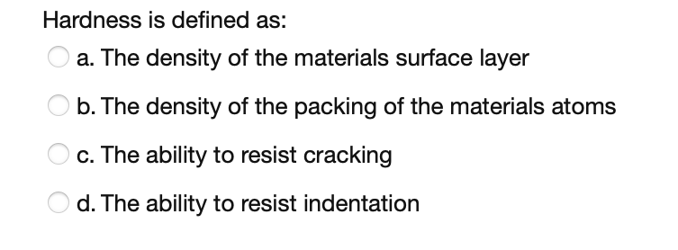 Hardness is defined as:
a. The density of the materials surface layer
b. The density of the packing of the materials atoms
c. The ability to resist cracking
d. The ability to resist indentation
