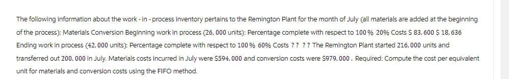 The following information about the work-in-process inventory pertains to the Remington Plant for the month of July (all materials are added at the beginning
of the process): Materials Conversion Beginning work in process (26,000 units): Percentage complete with respect to 100 % 20% Costs $ 83,600 $ 18, 636
Ending work in process (42,000 units): Percentage complete with respect to 100 % 60% Costs ? ? ? ? The Remington Plant started 216,000 units and
transferred out 200,000 in July. Materials costs incurred in July were $594,000 and conversion costs were $979,000. Required: Compute the cost per equivalent
unit for materials and conversion costs using the FIFO method.