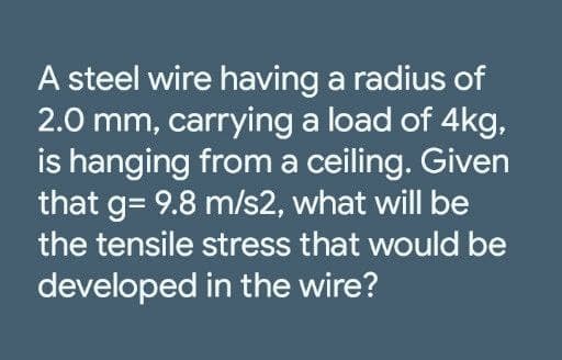 A steel wire having a radius of
2.0 mm, carrying a load of 4kg,
is hanging from a ceiling. Given
that g= 9.8 m/s2, what will be
the tensile stress that would be
developed in the wire?
