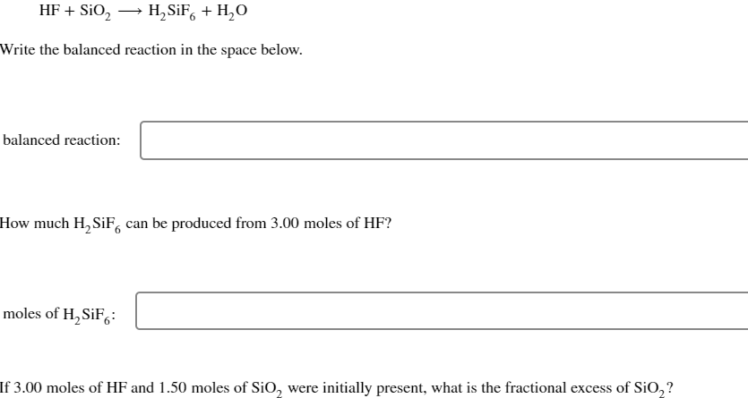 HF + SiO₂ → H₂SiF + H₂O
Write the balanced reaction in the space below.
balanced reaction:
How much H₂SiF can be produced from 3.00 moles of HF?
moles of H₂SiF6:
If 3.00 moles of HF and 1.50 moles of SiO₂ were initially present, what is the fractional excess of SiO₂?