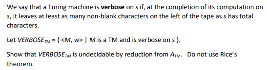 We say that a Turing machine is verbose on s if, at the completion of its computation on
s, it leaves at least as many non-blank characters on the left of the tape as s has total
characters.
Let VERBOSE TM = { <M, w> | M is a TM and is verbose on s }.
Show that VERBOSETM is undecidable by reduction from ATM: Do not use Rice's
theorem.
