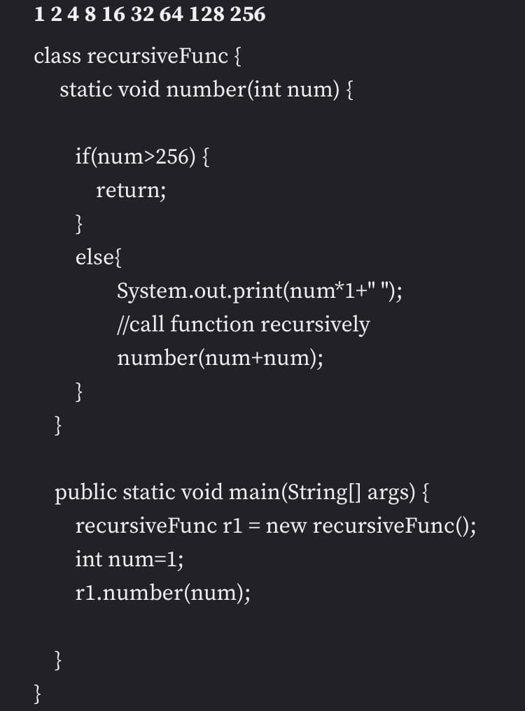 12 4 8 16 32 64 128 256
class
recursiveFunc {
static void number(int num) {
}
}
if(num>256) {
return;
}
}
else{
}
System.out.print(num*1+" ");
//call function recursively
number(num+num);
public static void main(String[] args) {
recursiveFunc r1 = new recursiveFunc();
int num=1;
rl.number(num);