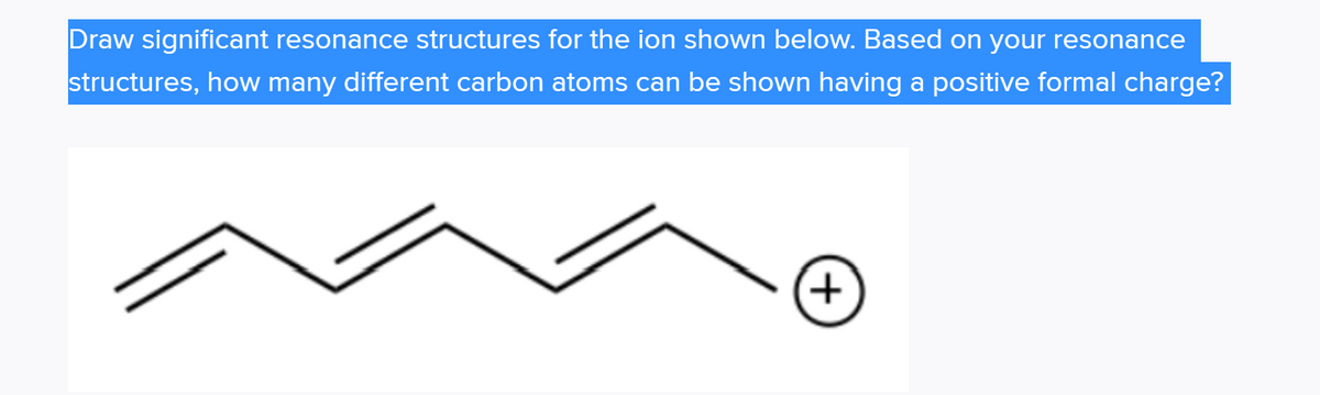 Draw significant resonance structures for the ion shown below. Based on your resonance
structures, how many different carbon atoms can be shown having a positive formal charge?
+)
