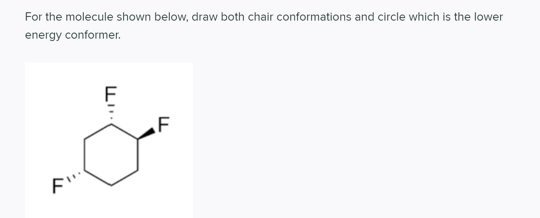 For the molecule shown below, draw both chair conformations and circle which is the lower
energy conformer.
F
F
