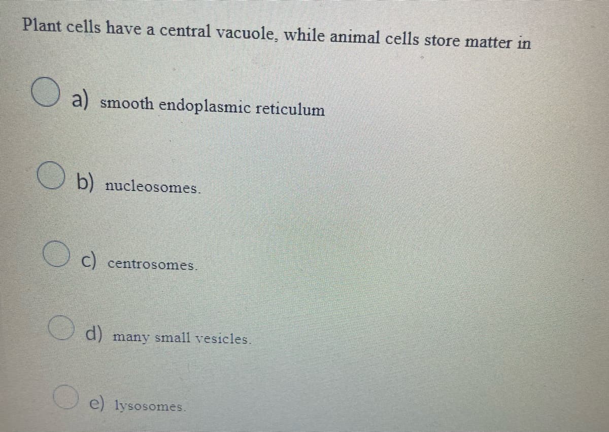 Plant cells have a central vacuole, while animal cells store matter in
a) smooth endoplasmic reticulum
b) nucleosomes.
c) centrosomes.
d) many small vesicles.
e) lysosomes.