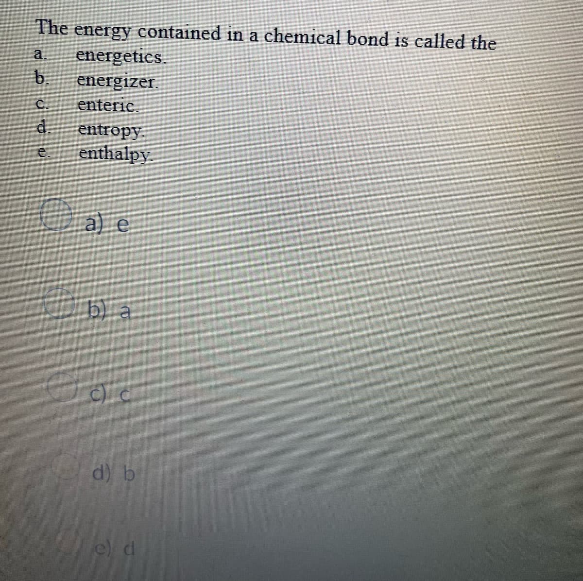 The
contained in a chemical bond is called the
energy
energetics.
b.
a.
energizer.
enteric.
C.
d.
entropy.
enthalpy.
e.
a) e
Ob) a
c) C
d) b
e) d
