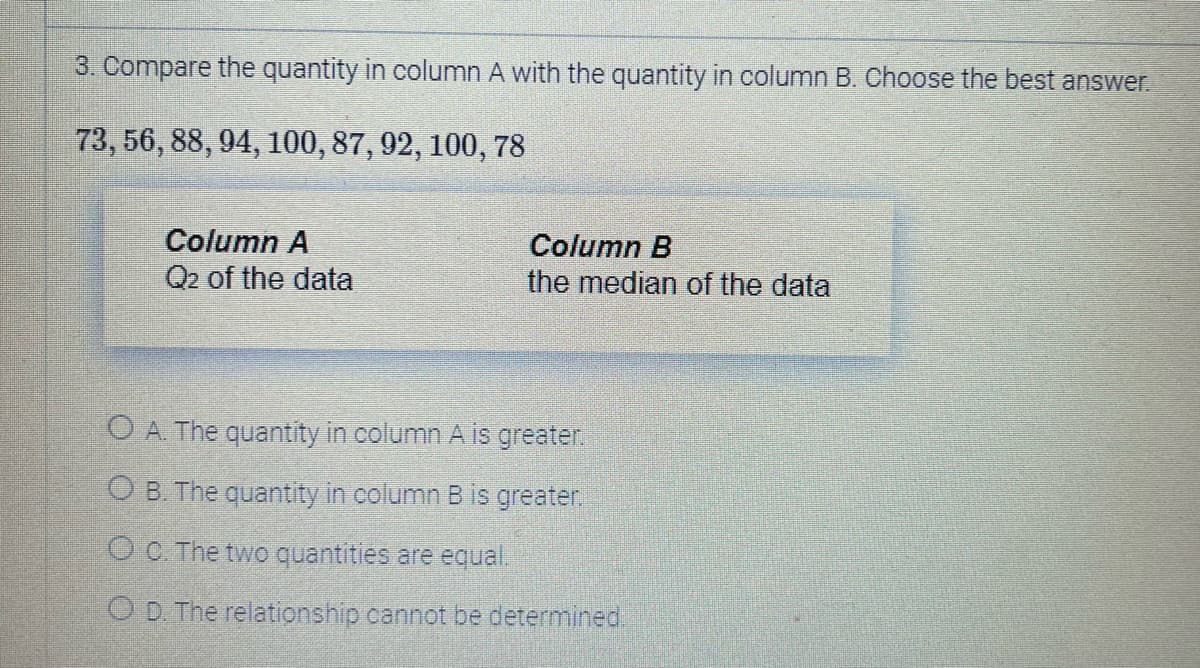 3. Compare the quantity in column A with the quantity in column B. Choose the best answer.
73, 56, 88, 94, 100, 87, 92, 100, 78
Column A
Q2 of the data
Column B
the median of the data
O A. The quantity in column A is greater.
OB. The quantity in column B is greater.
Oc. The two quantities are equal.
OD. The relationship cannot be determined.