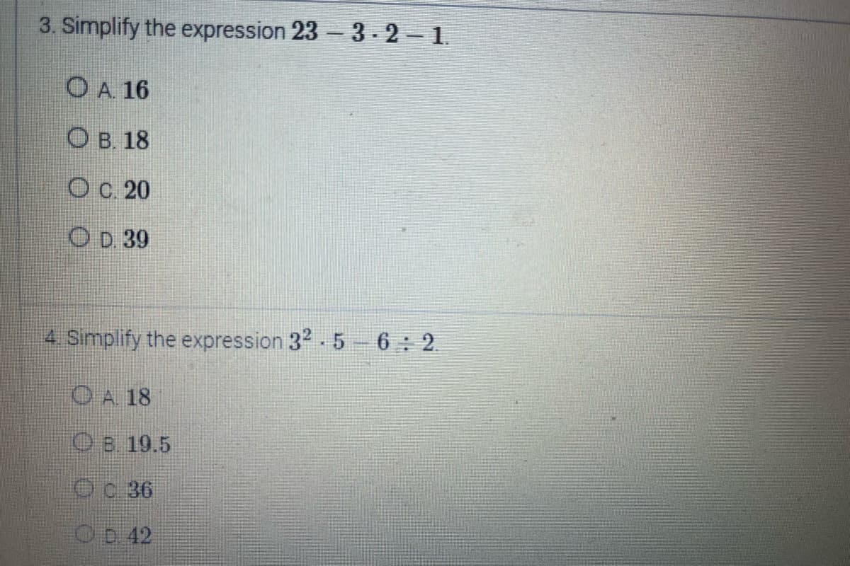 3. Simplify the expression 23-3-2 – 1.
OA. 16
OB. 18
O c. 20
O D. 39
4. Simplify the expression 32-5-6÷2
OA. 18
OB. 19.5
0.36
OD. 42