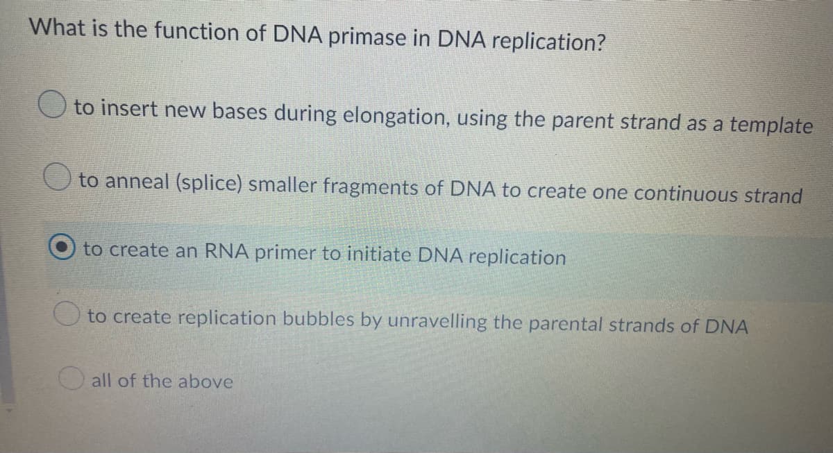 What is the function of DNA primase in DNA replication?
to insert new bases during elongation, using the parent strand as a template
to anneal (splice) smaller fragments of DNA to create one continuous strand
to create an RNA primer to initiate DNA replication
to create replication bubbles by unravelling the parental strands of DNA
all of the above