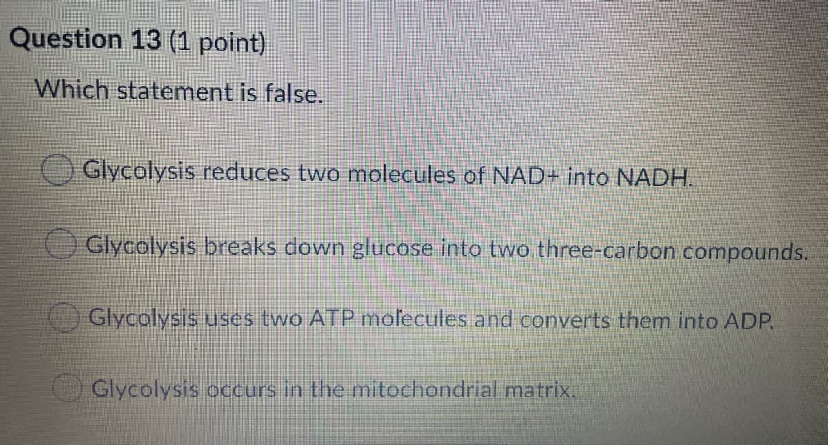 Question 13 (1 point)
Which statement is false.
Glycolysis reduces two molecules of NAD+ into NADH.
Glycolysis breaks down glucose into two three-carbon compounds.
Glycolysis uses two ATP molecules and converts them into ADP.
Glycolysis occurs in the mitochondrial matrix.
