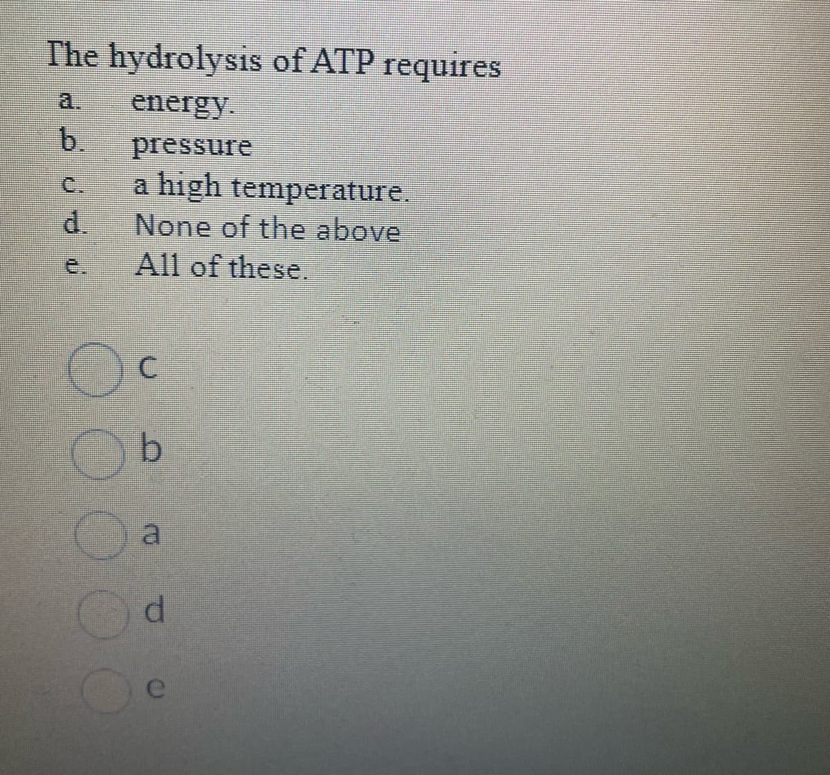 The hydrolysis of ATP requires
energy.
pressure
a high temperature.
None of the above
All of these.
b.
d
C
b
d
e