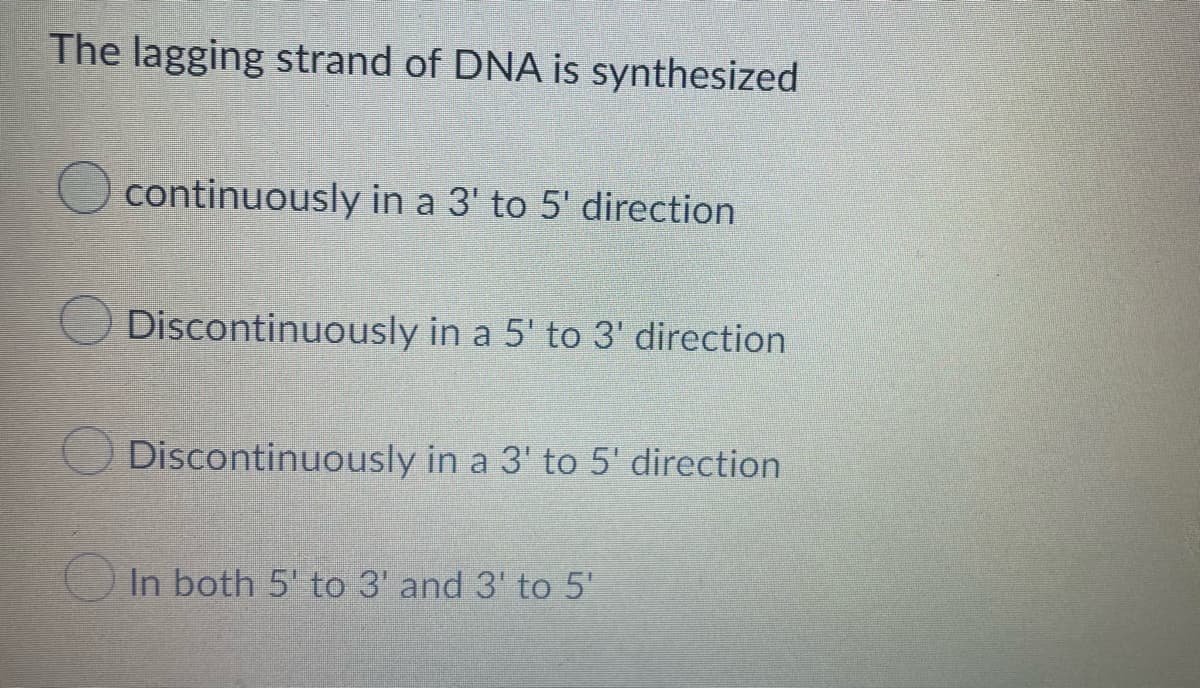 The lagging strand of DNA is synthesized
continuously in a 3' to 5' direction
Discontinuously in a 5' to 3' direction
Discontinuously in a 3' to 5' direction.
In both 5' to 3' and 3' to 5'