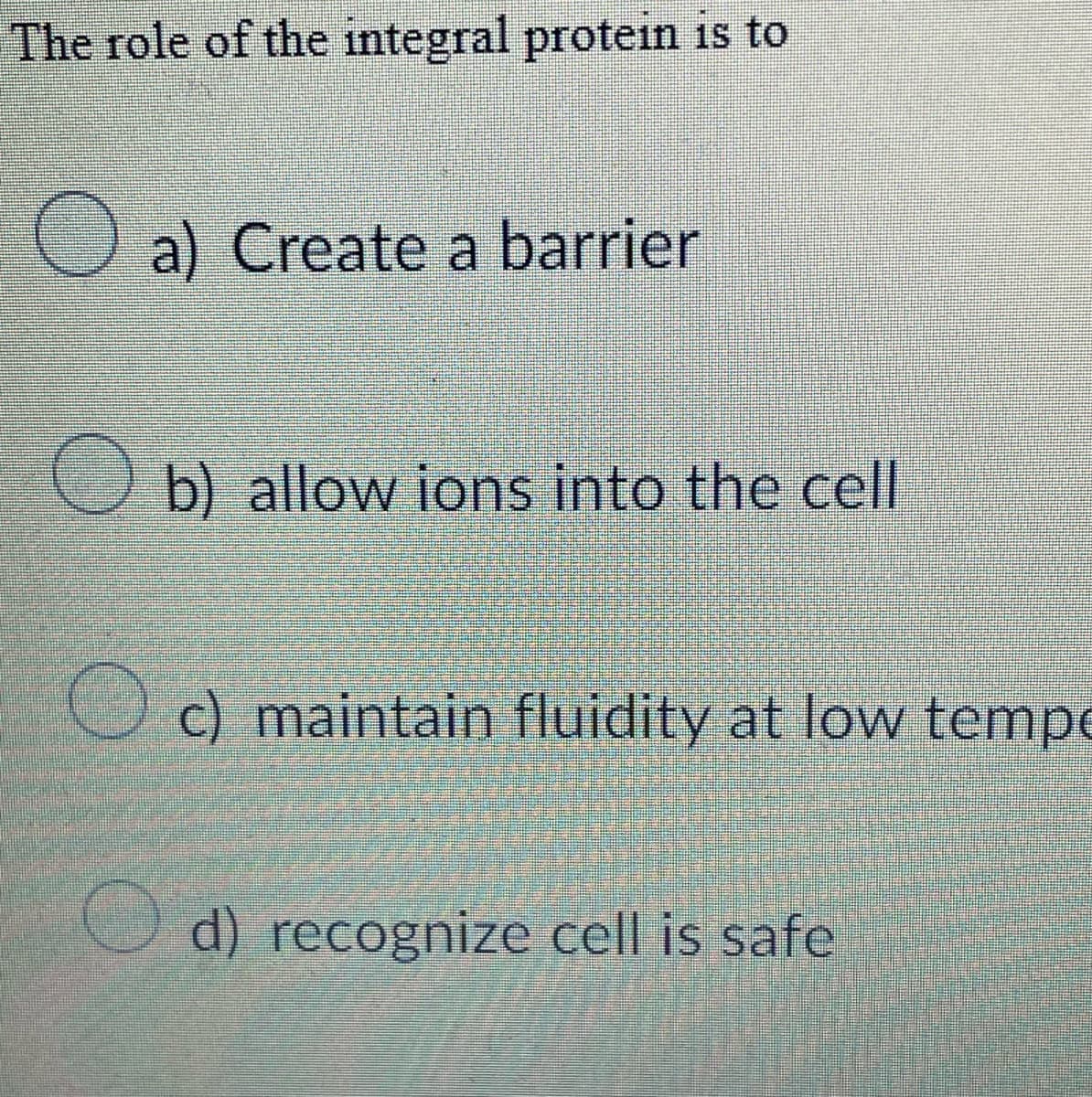 The role of the integral protein is to
a) Create a barrier
b) allow ions into the cell
c) maintain fluidity at low tempe
d) recognize cell is safe