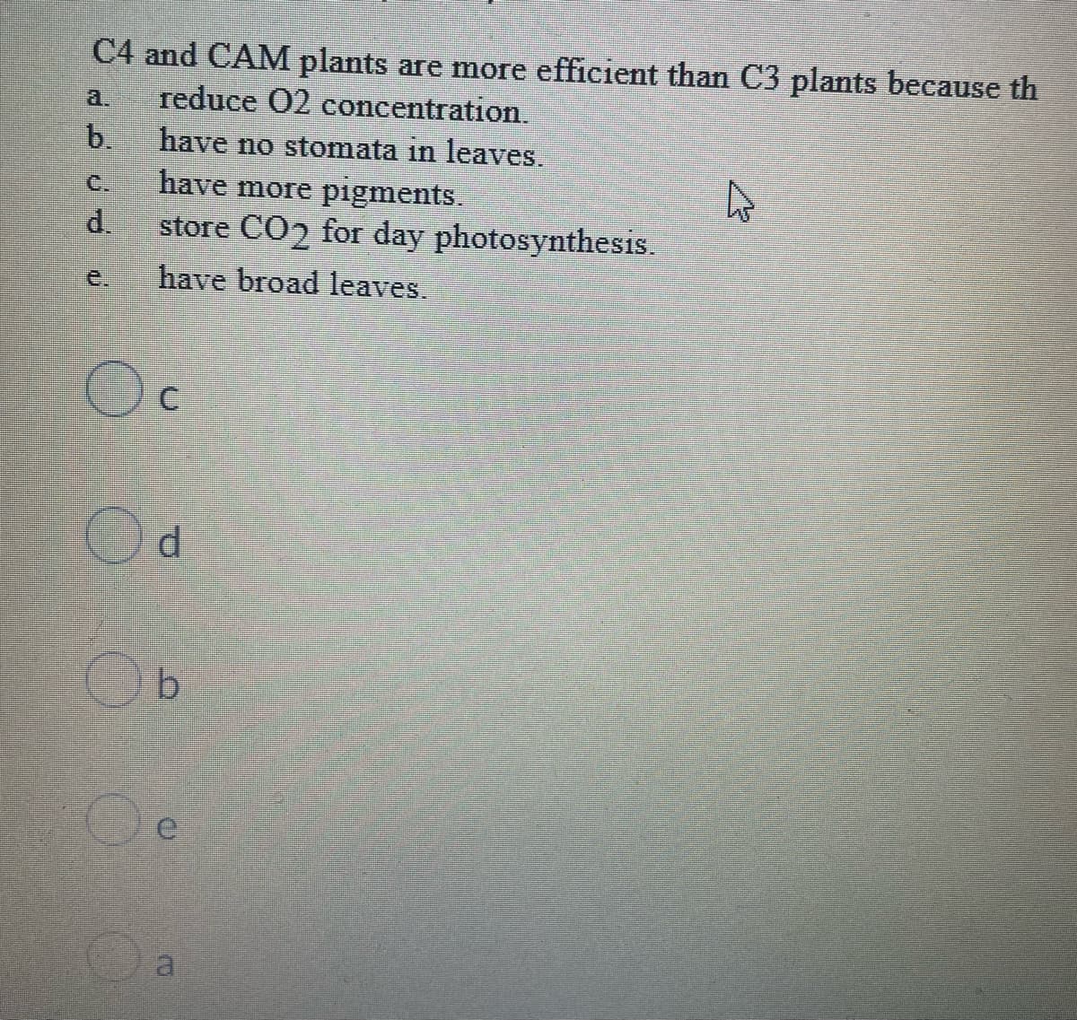 C4 and CAM plants are more efficient than C3 plants because th
reduce O2 concentration.
b.
have no stomata in leaves.
have more pigments.
store CO2 for day photosynthesis.
have broad leaves.
C
d
b
ERW
a