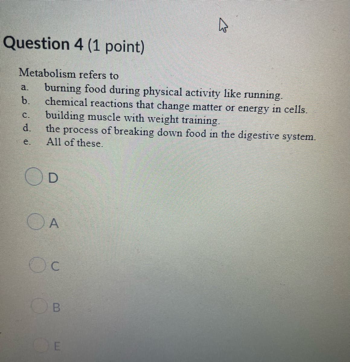 Question 4 (1 point)
Metabolism refers to
burning food during physical activity like running.
b.
a.
chemical reactions that change matter or energy in cells.
building muscle with weight training.
d.
C.
the process of breaking down food in the digestive system.
All of these.
e.
C.
