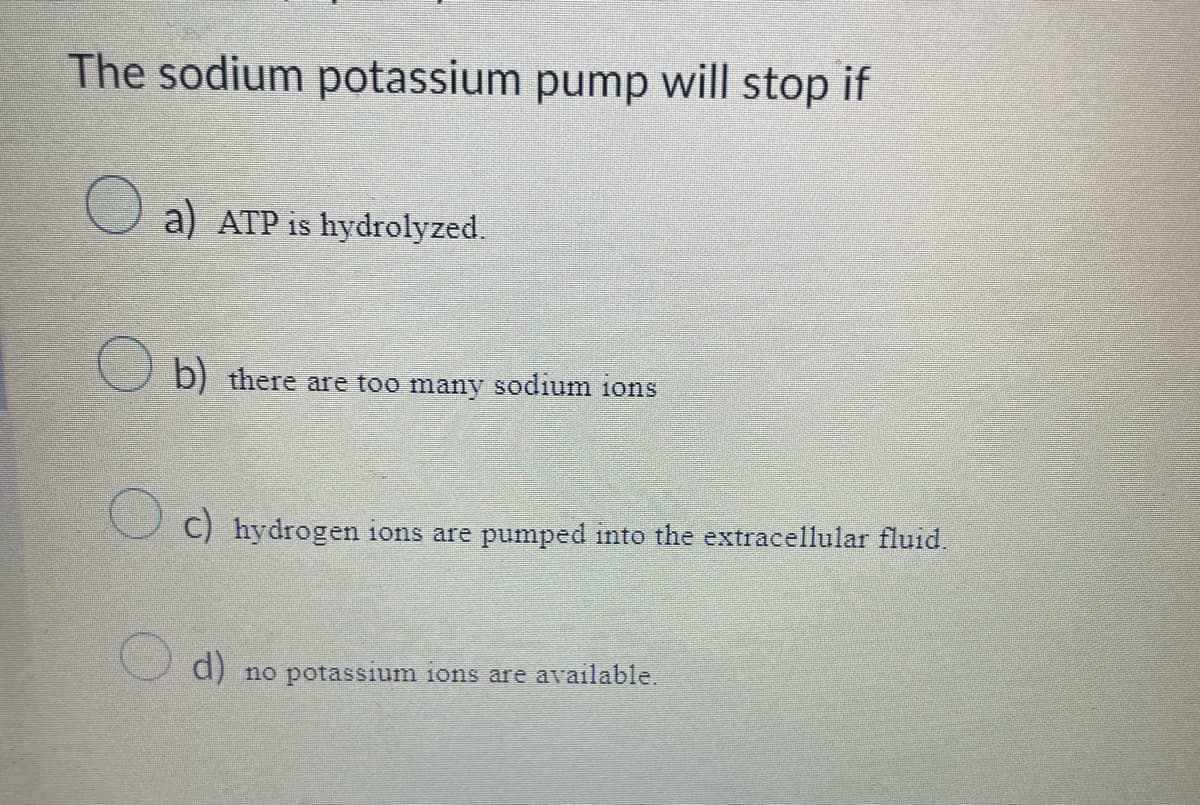 The sodium potassium pump will stop if
a) ATP is hydrolyzed.
b) there are too many sodium ions
c) hydrogen ions are pumped into the extracellular fluid.
d) no potassium ions are available.