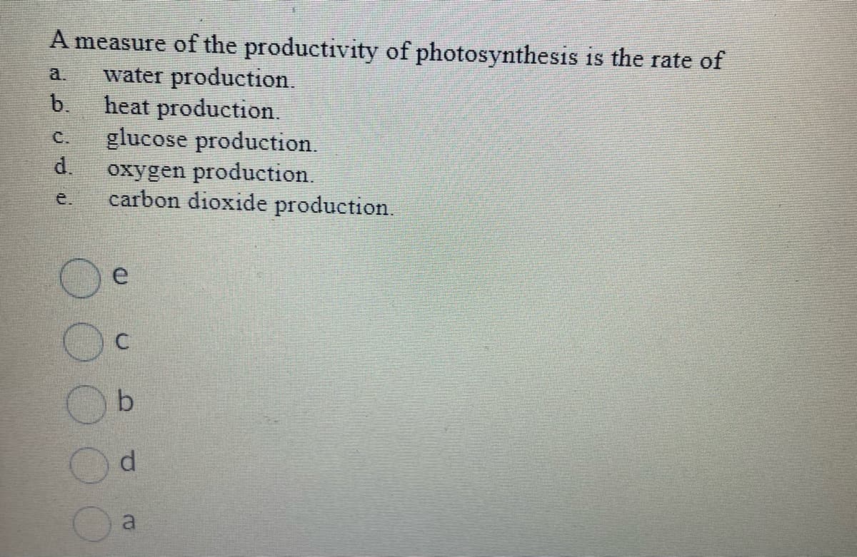A measure of the productivity of photosynthesis is the rate of
water production.
heat production.
glucose production.
oxygen production.
carbon dioxide production.
b.
UJU
d.
O
e
n D
b
d
a
