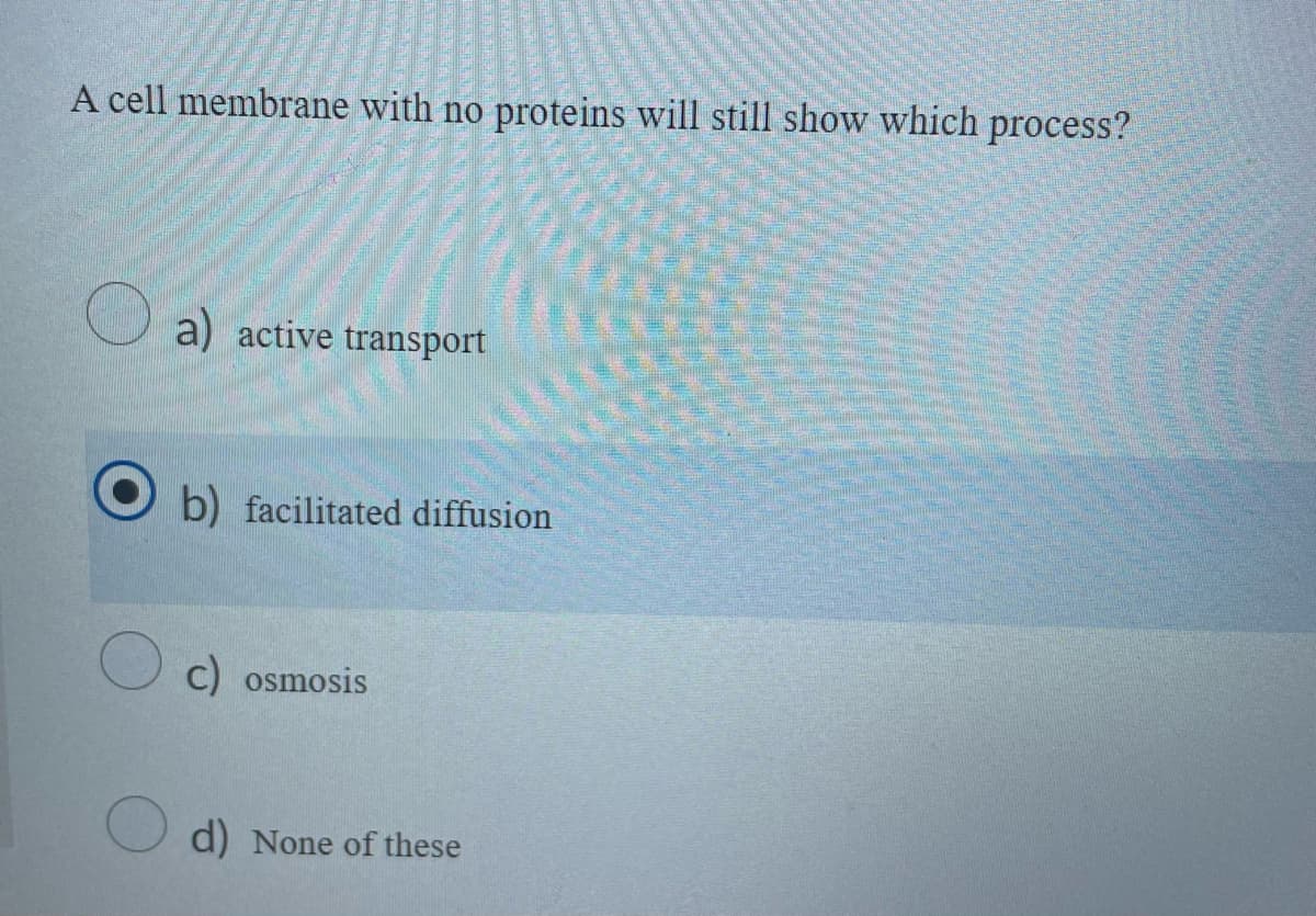 A cell membrane with no proteins will still show which process?
a) active transport
b) facilitated diffusion
c) osmosis
d) None of these
