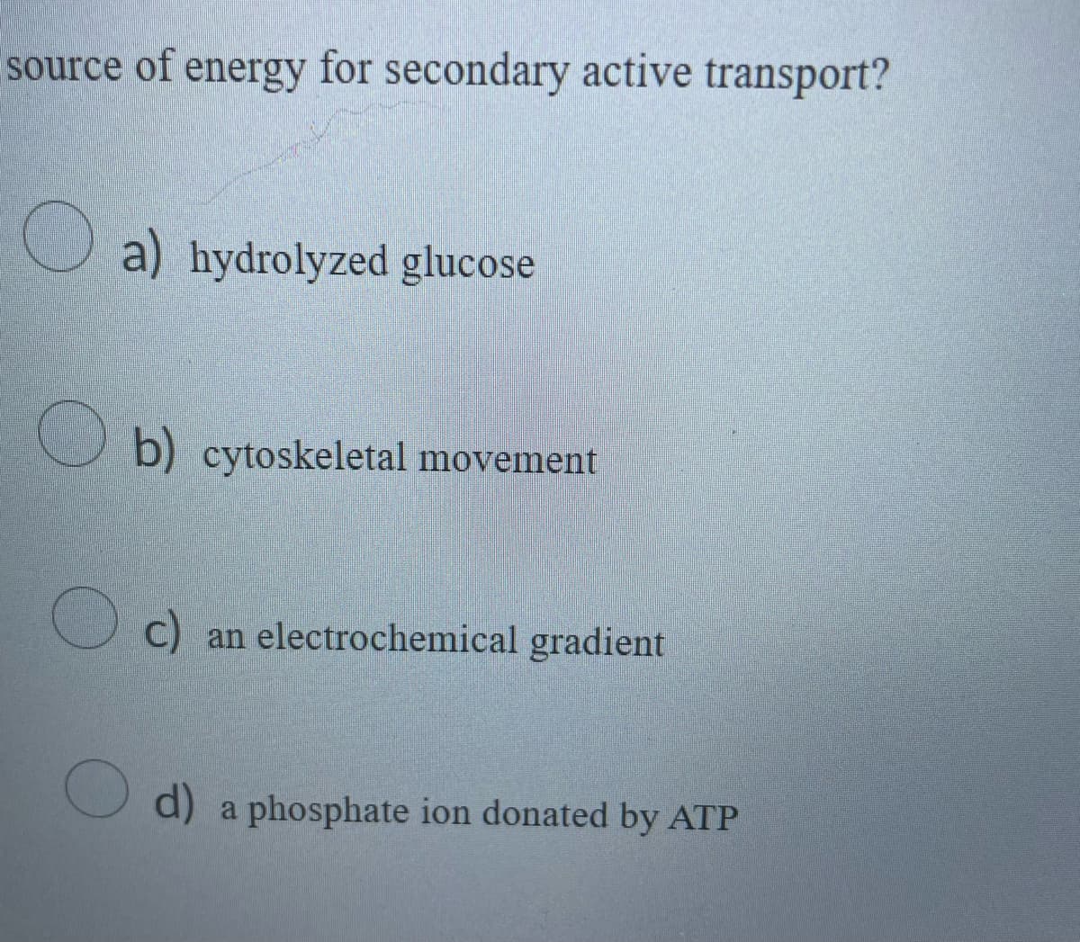 source of energy for secondary active transport?
O a) hydrolyzed glucose
b) cytoskeletal movement
O c) an electrochemical gradient
O d) a phosphate ion donated by ATP
