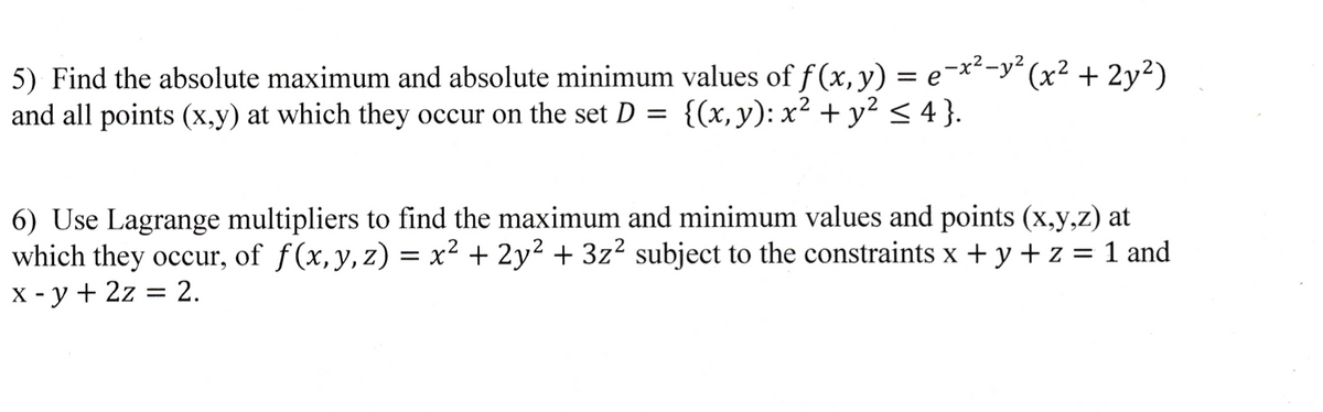 = e
5) Find the absolute maximum and absolute minimum values of f(x, y)
and all points (x,y) at which they occur on the set D = {(x, y): x² + y² ≤ 4}.
-x²-y² (x² + 2y²)
6) Use Lagrange multipliers to find the maximum and minimum values and points (x,y,z) at
which they occur, of f(x, y, z) = x² + 2y² + 3z² subject to the constraints x + y + z = 1 and
x -y + 2z = 2.