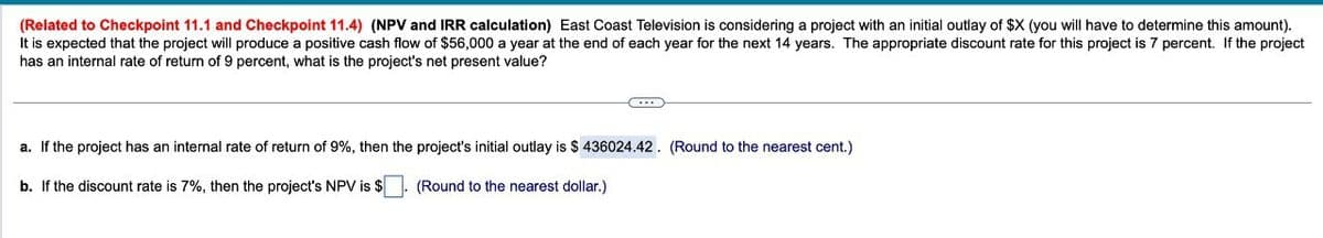 (Related to Checkpoint 11.1 and Checkpoint 11.4) (NPV and IRR calculation) East Coast Television is considering a project with an initial outlay of $X (you will have to determine this amount).
It is expected that the project will produce a positive cash flow of $56,000 a year at the end of each year for the next 14 years. The appropriate discount rate for this project is 7 percent. If the project
has an internal rate of return of 9 percent, what is the project's net present value?
a. If the project has an internal rate of return of 9%, then the project's initial outlay is $ 436024.42. (Round to the nearest cent.)
b. If the discount rate is 7%, then the project's NPV is $
(Round to the nearest dollar.)