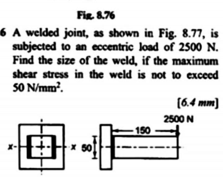 Fig. 8.76
6 A welded joint, as shown in Fig. 8.77, is
subjected to an eccentric load of 2500 N.
Find the size of the weld, if the maximum
shear stress in the weld is not to exceed
SO N/mm?.
(6.4 mm)
2500 N
-150
田
50
