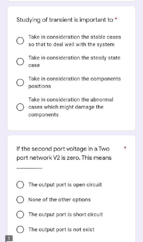 Studying of transient is important to *
Take in consideration the stable cases
so that to deal well with the system
Take in consideration the steady state
case
Take in consideration the components
positions
Take in consideration the abnormal
cases which might damage the
components
If the second port voltage in a Two
port network V2 is zero. This means
The output port is open circuit
None of the other options
O The output port is short circuit
O The output port is not exist