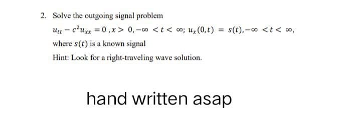 2. Solve the outgoing signal problem
Utt- c²uxx=0, x > 0, -∞0 <t<∞0; ux (0,t) = s(t), -∞o < t < 00,
where s(t) is a known signal
Hint: Look for a right-traveling wave solution.
hand written asap
