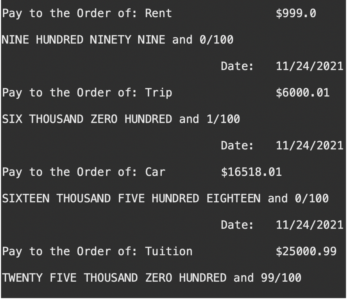 Pay to the Order of: Rent
NINE HUNDRED NINETY NINE and 0/100
Date:
Pay to the Order of: Trip
SIX THOUSAND ZERO HUNDRED and 1/100
Pay to the Order of: Car
SIXTEEN THOUSAND FIVE HUNDRED
Date:
$999.0
11/24/2021
$6000.01
11/24/2021
$16518.01
EIGHTEEN and 0/100
Date: 11/24/2021
$25000.99
Pay to the Order of: Tuition
TWENTY FIVE THOUSAND ZERO HUNDRED and 99/100