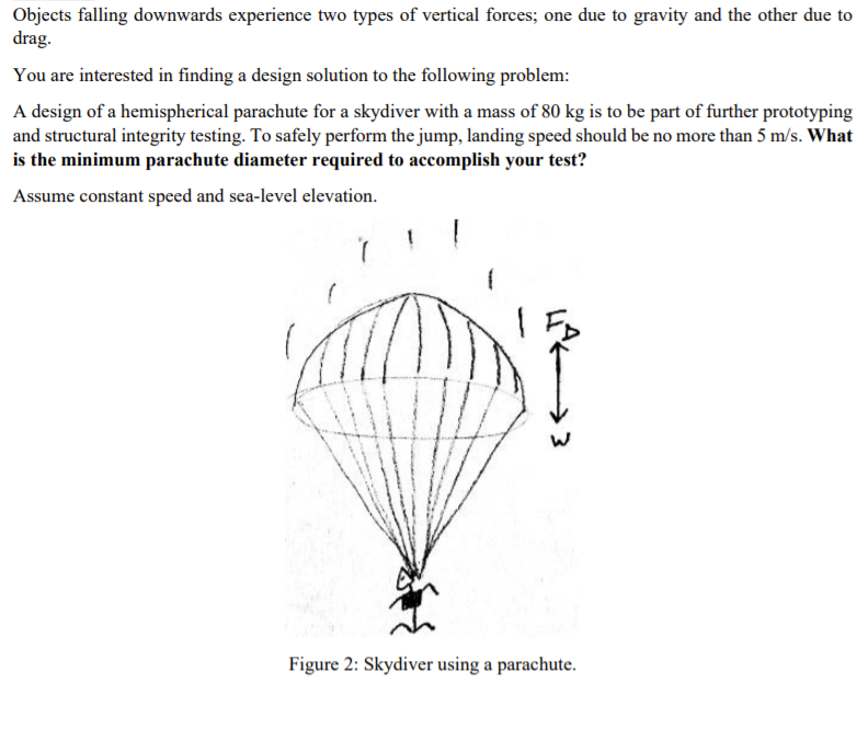 Objects falling downwards experience two types of vertical forces; one due to gravity and the other due to
drag.
You are interested in finding a design solution to the following problem:
A design of a hemispherical parachute for a skydiver with a mass of 80 kg is to be part of further prototyping
and structural integrity testing. To safely perform the jump, landing speed should be no more than 5 m/s. What
is the minimum parachute diameter required to accomplish your test?
Assume constant speed and sea-level elevation.
Figure 2: Skydiver using a parachute.
