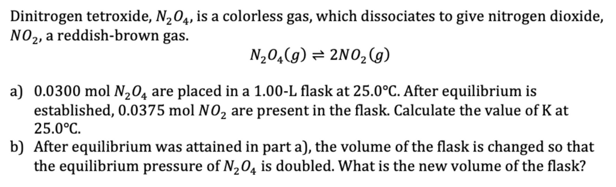 Dinitrogen tetroxide, N2O4, is a colorless gas, which dissociates to give nitrogen dioxide,
NO2, a reddish-brown gas.
N₂O(g) = 2NO2(g)
a) 0.0300 mol N2O4 are placed in a 1.00-L flask at 25.0°C. After equilibrium is
established, 0.0375 mol NO₂ are present in the flask. Calculate the value of K at
25.0°C.
b) After equilibrium was attained in part a), the volume of the flask is changed so that
the equilibrium pressure of N2O4 is doubled. What is the new volume of the flask?