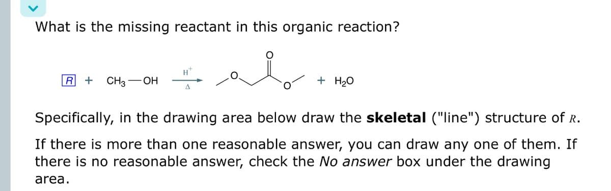 What is the missing reactant in this organic reaction?
R + CH3-
-OH
Δ
مكم
+ H₂O
Specifically, in the drawing area below draw the skeletal ("line") structure of R.
If there is more than one reasonable answer, you can draw any one of them. If
there is no reasonable answer, check the No answer box under the drawing
area.