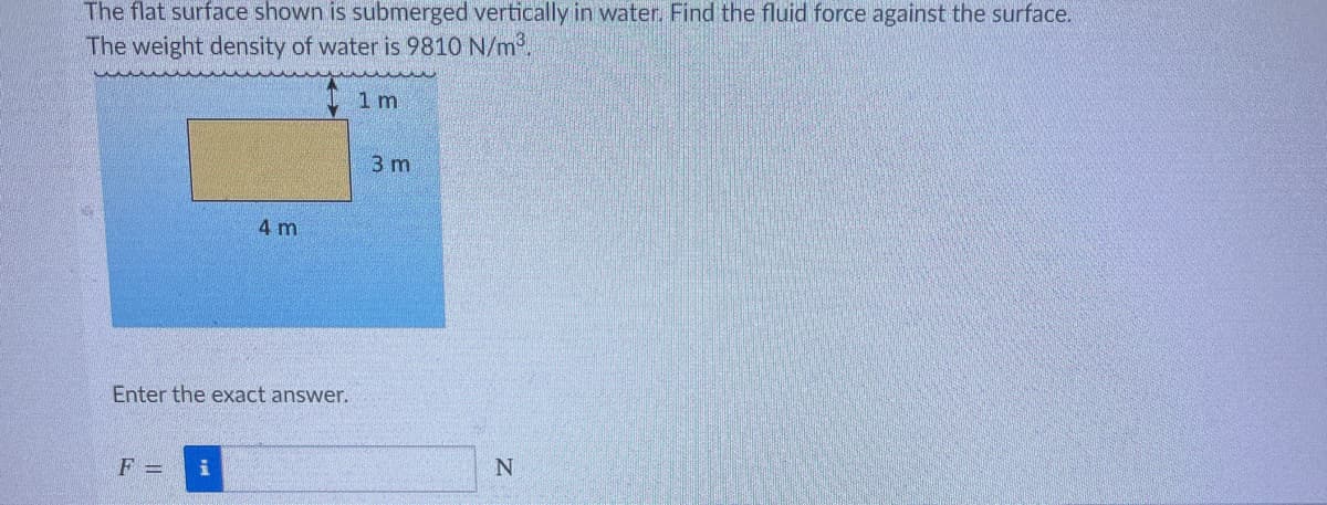 The flat surface shown is submerged vertically in water. Find the fluid force against the surface.
The weight density of water is 9810 N/m³.
4 m
Enter the exact answer.
F = i
1m
3 m
N