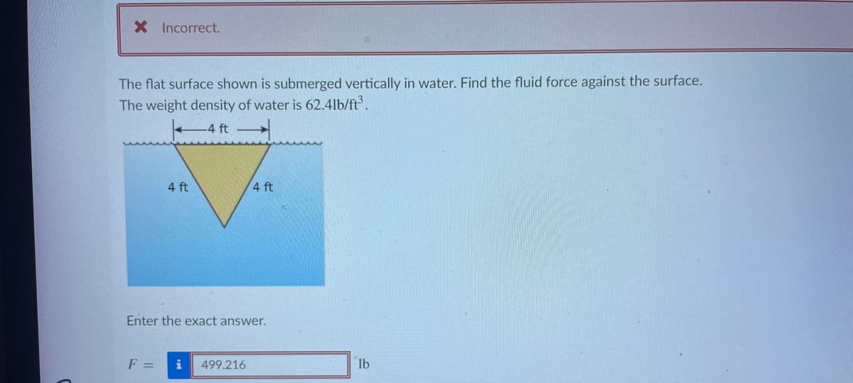 X Incorrect.
The flat surface shown is submerged vertically in water. Find the fluid force against the surface.
The weight density of water is 62.41b/ft³.
-4 ft
4 ft
F =
Enter the exact answer.
4 ft
i 499.216
lb