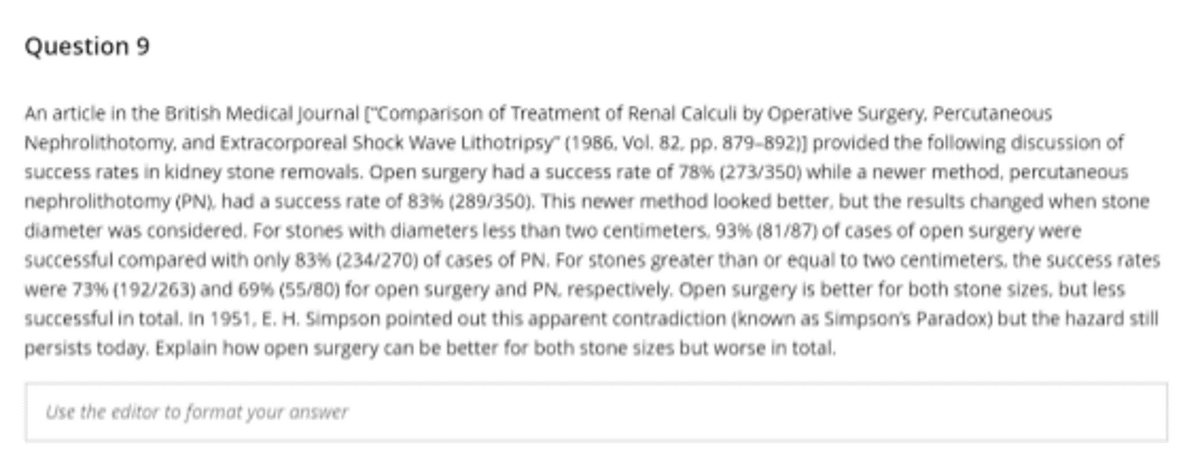 Question 9
An article in the British Medical Journal ("Comparison of Treatment of Renal Calculi by Operative Surgery, Percutaneous
Nephrolithotomy, and Extracorporeal Shock Wave Lithotripsy" (1986, Vol. 82. pp. 879-892)) provided the following discussion of
success rates in kidney stone removals. Open surgery had a success rate of 78% (273/350) while a newer method, percutaneous
nephrolithotomy (PN), had a success rate of 83% (289/350). This newer method looked better, but the results changed when stone
diameter was considered. For stones with diameters less than two centimeters, 93% (81/87) of cases of open surgery were
successful compared with only 83% (234/270) of cases of PN. For stones greater than or equal to two centimeters, the success rates
were 73% (192/263) and 69% (55/80) for open surgery and PN, respectively. Open surgery is better for both stone sizes, but less
successful in total. In 1951, E. H. Simpson pointed out this apparent contradiction (known as Simpson's Paradox) but the hazard still
persists today. Explain how open surgery can be better for both stone sizes but worse in total.
Use the editor to format your answer
