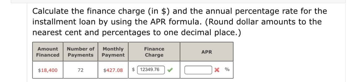 Calculate the finance charge (in $) and the annual percentage rate for the
installment loan by using the APR formula. (Round dollar amounts to the
nearest cent and percentages to one decimal place.)
Monthly
Payment
Amount
Number of
Finance
APR
Financed
Payments
Charge
$18,400
72
$427.08
$ 12349.76
X %
