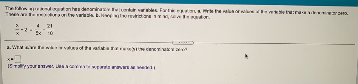 The following rational equation has denominators that contain variables. For this equation, a. Write the value or values of the variable that make a denominator zero.
These are the restrictions on the variable. b. Keeping the restrictions in mind, solve the equation.
4
+2%3D
5x
21
10
a. What is/are the value or values of the variable that make(s) the denominators zero?
(Simplify your answer. Use a comma to separate answers as needed.)
