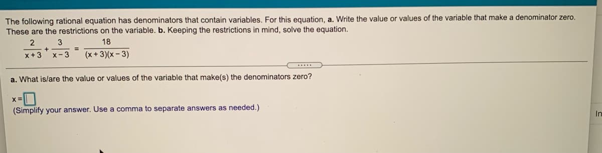 The following rational equation has denominators that contain variables. For this equation, a. Write the value or values of the variable that make a denominator zero.
These are the restrictions on the variable. b. Keeping the restrictions in mind, solve the equation.
2
3
18
x+ 3
x- 3
(x +3)(x – 3)
a. What is/are the value or values of the variable that make(s) the denominators zero?
(Simplify your answer. Use a comma to separate answers as needed.)
In
