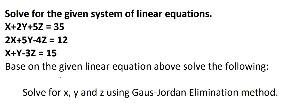Solve for the given system of linear equations.
X+2Y+5Z = 35
%3D
2X+5Y-4Z = 12
X+Y-3Z = 15
Base on the given linear equation above solve the following:
%D
Solve for x, y and z using Gaus-Jordan Elimination method.
