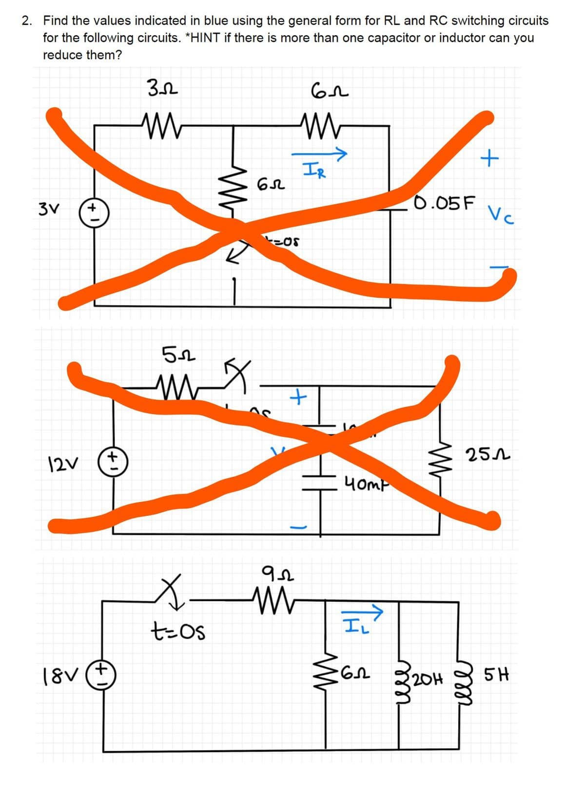 2. Find the values indicated in blue using the general form for RL and RC switching circuits
for the following circuits. *HINT if there is more than one capacitor or inductor can you
reduce them?
вл
3V
12V
+
+1
18V (+
352
52
X
t=os
W
65
L=0S
922
M
IR
+
W
40mp
IL
-65
m
0.05 F
W
20H
+
m
Vc
251
5H