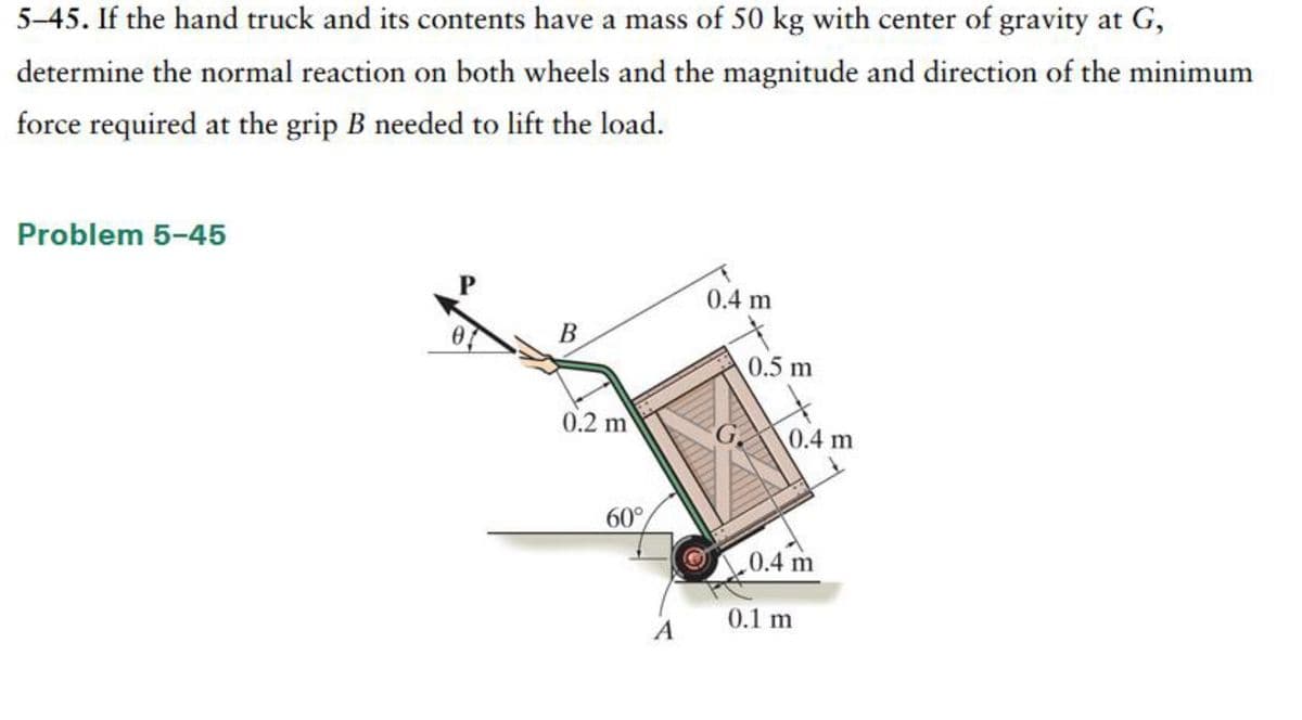 5-45. If the hand truck and its contents have a mass of 50 kg with center of gravity at G,
determine the normal reaction on both wheels and the magnitude and direction of the minimum
force required at the grip B needed to lift the load.
Problem 5-45
B
0.2 m
60°
A
0.4 m
0.5 m
0.4 m
0.4 m
0.1 m