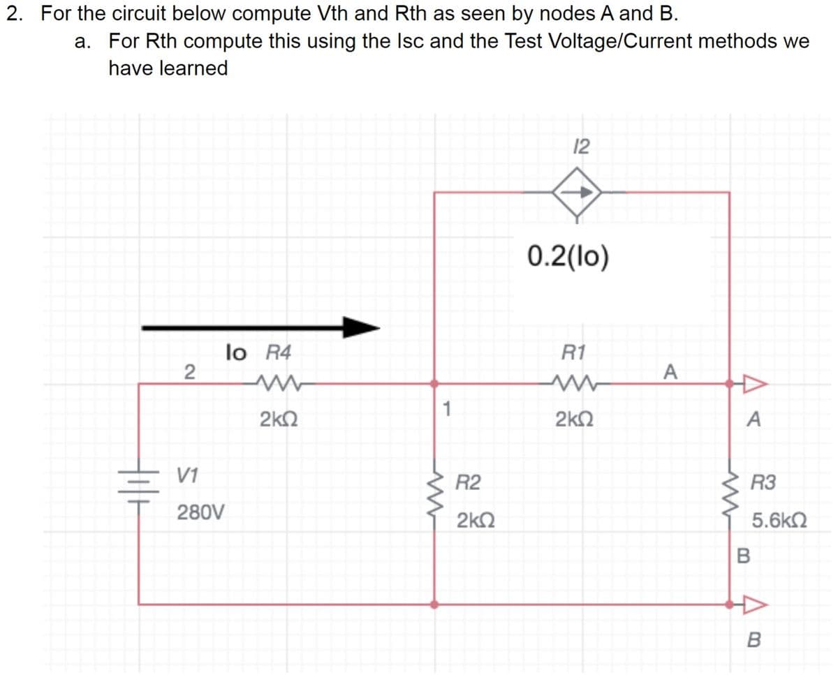 2. For the circuit below compute Vth and Rth as seen by nodes A and B.
a. For Rth compute this using the Isc and the Test Voltage/Current methods we
have learned
2
V1
280V
lo R4
www
2kQ
1
R2
2kQ
12
0.2(lo)
R1
ww
2kQ
A
A
R3
5.6kQ
B
B