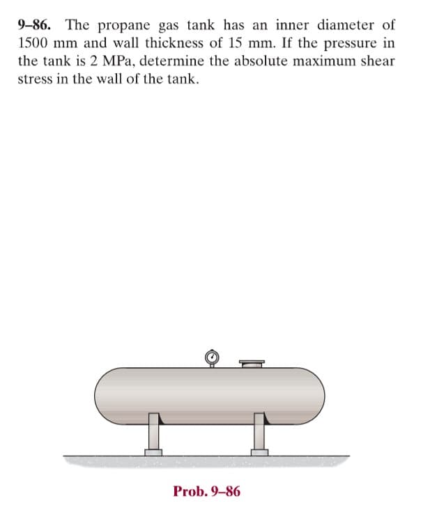 9-86. The propane gas tank has an inner diameter of
1500 mm and wall thickness of 15 mm. If the pressure in
the tank is 2 MPa, determine the absolute maximum shear
stress in the wall of the tank.
Prob. 9-86