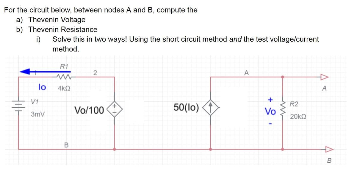 For the circuit below, between nodes A and B, compute the
a) Thevenin Voltage
b) Thevenin Resistance
i) Solve this in two ways! Using the short circuit method and the test voltage/current
method.
lo
V1
3mV
R1
ww
4kQ
B
2
Vo/100
50(lo)
A
+
Vo
R2
20kQ
A
B