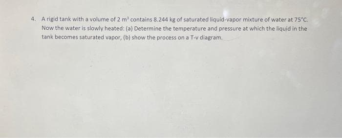 4. A rigid tank with a volume of 2 m contains 8.244 kg of saturated liquid-vapor mixture of water at 75°C.
Now the water is slowly heated: (a) Determine the temperature and pressure at which the liquid in the
tank becomes saturated vapor, (b) show the process on a T-v diagram.
